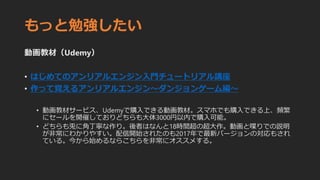 もっと勉強したい
動画教材（Udemy）
• はじめてのアンリアルエンジン入門チュートリアル講座
• 作って覚えるアンリアルエンジン〜ダンジョンゲーム編〜
• 動画教材サービス、Udemyで購入できる動画教材。スマホでも購入できる上、頻繁
にセールを開催しておりどちらも大体3000円以内で購入可能。
• どちらも兎に角丁寧な作り。後者はなんと18時間超の超大作。動画と喋りでの説明
が非常にわかりやすい。配信開始されたのも2017年で最新バージョンの対応もされ
ている。今から始めるならこちらを非常にオススメする。
 