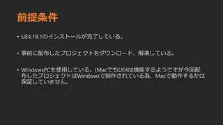 前提条件
• UE4.19.1のインストールが完了している。
• 事前に配布したプロジェクトをダウンロード、解凍している。
• WindowsPCを使用している。(MacでもUE4は機能するようですが今回配
布したプロジェクトはWindowsで制作されている為、Macで動作するかは
保証していません。
 