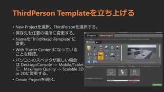 ThirdPerson Templateを立ち上げる
• New Projectを選択。ThirdPersonを選択する。
• 保存先を任意の場所に変更する。
• Nameを”ThirdPersonTemplate”に
変更。
• With Starter Contentになっている
ことを確認。
• パソコンのスペックが厳しい場合
は Desktop/Console -> Mobile/Tablet
に、Maximum Quality -> Scalable 3D
or 2Dに変更する。
• Create Projectを選択。
 