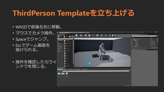 ThirdPerson Templateを立ち上げる
• WASDで前後左右に移動。
• マウスでカメラ操作。
• Spaceでジャンプ。
• Escでゲーム画面を
抜けられる。
• 操作を確認したらウイ
ンドウを閉じる。
 
