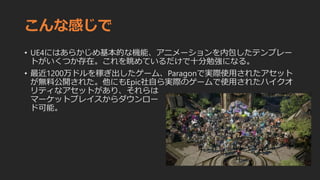 こんな感じで
• UE4にはあらかじめ基本的な機能、アニメーションを内包したテンプレー
トがいくつか存在。これを眺めているだけで十分勉強になる。
• 最近1200万ドルを稼ぎ出したゲーム、Paragonで実際使用されたアセット
が無料公開された。他にもEpic社自ら実際のゲームで使用されたハイクオ
リティなアセットがあり、それらは
マーケットプレイスからダウンロー
ド可能。
 