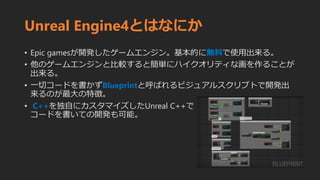 Unreal Engine4とはなにか
• Epic gamesが開発したゲームエンジン。基本的に無料で使用出来る。
• 他のゲームエンジンと比較すると簡単にハイクオリティな画を作ることが
出来る。
• 一切コードを書かずBlueprintと呼ばれるビジュアルスクリプトで開発出
来るのが最大の特徴。
• C++を独自にカスタマイズしたUnreal C++で
コードを書いての開発も可能。
 