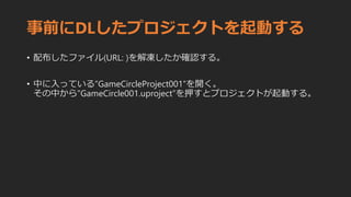 事前にDLしたプロジェクトを起動する
• 配布したファイル(URL: )を解凍したか確認する。
• 中に入っている”GameCircleProject001”を開く。
その中から”GameCircle001.uproject”を押すとプロジェクトが起動する。
 