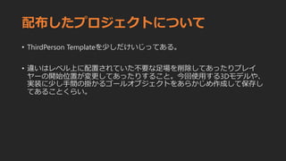 配布したプロジェクトについて
• ThirdPerson Templateを少しだけいじってある。
• 違いはレベル上に配置されていた不要な足場を削除してあったりプレイ
ヤーの開始位置が変更してあったりすること。今回使用する3Dモデルや、
実装に少し手間の掛かるゴールオブジェクトをあらかじめ作成して保存し
てあることくらい。
 