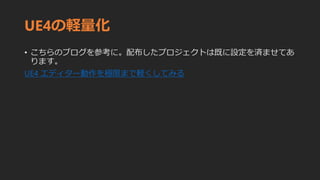 UE4の軽量化
• こちらのブログを参考に。配布したプロジェクトは既に設定を済ませてあ
ります。
UE4 エディター動作を極限まで軽くしてみる
 
