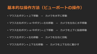 基本的な操作方法（ビューポートの操作）
• マウス左ボタン＋上下移動 → カメラを水平に移動
• マウス左右ボタン or 中ボタン+左右移動 → カメラを左右に水平移動
• マウス左右ボタン or 中ボタン+上下移動 → カメラを上下に鉛直移動
• マウス左ボタン＋左右移動 → カメラを左右に回転
• マウス右ボタン＋上下左右移動 → カメラを上下左右に動かす
 