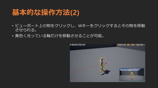 基本的な操作方法(2)
• ビューポート上の物をクリックし、Wキーをクリックするとその物を移動
させられる。
• 黄色く光っている軸だけを移動させることが可能。
 