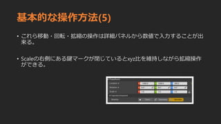 基本的な操作方法(5)
• これら移動・回転・拡縮の操作は詳細パネルから数値で入力することが出
来る。
• Scaleの右側にある鍵マークが閉じているとxyz比を維持しながら拡縮操作
ができる。
 
