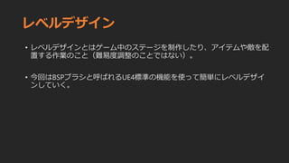レベルデザイン
• レベルデザインとはゲーム中のステージを制作したり、アイテムや敵を配
置する作業のこと（難易度調整のことではない）。
• 今回はBSPブラシと呼ばれるUE4標準の機能を使って簡単にレベルデザイ
ンしていく。
 