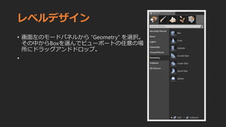 レベルデザイン
• 画面左のモードパネルから “Geometry” を選択。
その中からBoxを選んでビューポートの任意の場
所にドラッグアンドドロップ。
•
 