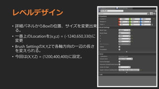 レベルデザイン
• 詳細パネルからBoxの位置、サイズを変更出来
る。
• 一番上のLocationを(x,y,z) = (-1240,650,330)に
変更
• Brush SettingのX,Y,Zで各軸方向の一辺の長さ
を変えられる。
• 今回は(X,Y,Z) = (1200,400,400)に設定。
 