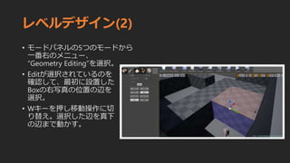 レベルデザイン(2)
• モードパネルの5つのモードから
一番右のメニュー、
”Geometry Editing”を選択。
• Editが選択されているのを
確認して、最初に設置した
Boxの右写真の位置の辺を
選択。
• Wキーを押し移動操作に切
り替え。選択した辺を真下
の辺まで動かす。
 