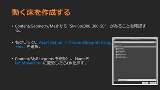動く床を作成する
• Content/Geometry/Meshから “SM_Box300_300_50” があることを確認す
る。
• 右クリック。Asset Action -> Create Blueprint Using
this…を選択。
• Content/MyBlueprints を選択し、Nameを
BP_MoveFloor に変更したらOKを押す。
 