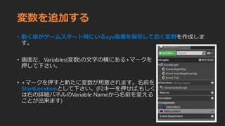 変数を追加する
• 動く床がゲームスタート時にいるxyz座標を保存しておく変数を作成しま
す。
• 画面左、Variables(変数)の文字の横にある+マークを
押して下さい。
• +マークを押すと新たに変数が用意されます。名前を
StartLocationとして下さい。(F2キーを押せば,もしく
は右の詳細パネルのVariable Nameから名前を変える
ことが出来ます)
 