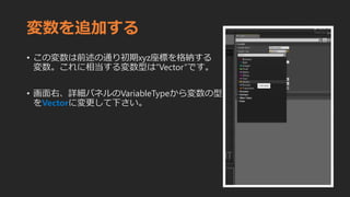 変数を追加する
• この変数は前述の通り初期xyz座標を格納する
変数。これに相当する変数型は”Vector”です。
• 画面右、詳細パネルのVariableTypeから変数の型
をVectorに変更して下さい。
 
