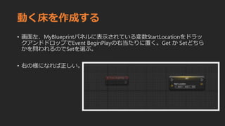 動く床を作成する
• 画面左、MyBlueprintパネルに表示されている変数StartLocationをドラッ
クアンドドロップでEvent BeginPlayの右当たりに置く。Get か Setどちら
かを問われるのでSetを選ぶ。
• 右の様になれば正しい。
 