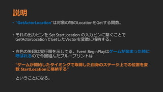 説明
• “GetActorLocation”は対象の物のLocationをGetする関数。
• それの出力ピンを Set StartLocation の入力ピンに繋ぐことで
GetActorLocationでGetしたVectorを変数に格納する。
• 白色の矢印は実行順を示してる。Event BeginPlayはゲームが始まった時に
呼ばれるので今回組んだブループリントは
“ゲームが開始したタイミングで取得した自身のステージ上での位置を変
数 StartLocationに格納する”
ということになる。
 