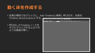 動く床を作成する
• 任意の場所で右クリックし、Add Timelineと検索し呼び出す。名前を
Timeline_MoveLocationとする。
• 呼び出したTimelineノードを
ダブルクリックすると以下の
ような画面が開く。
 