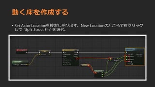 動く床を作成する
• Set Actor Locationを検索し呼び出す。New Locationのところで右クリック
して “Split Struct Pin” を選択。
 