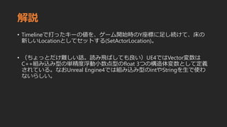 解説
• Timelineで打ったキーの値を、ゲーム開始時のY座標に足し続けて、床の
新しいLocationとしてセットする(SetActorLocation)。
• （ちょっとだけ難しい話。読み飛ばしても良い）UE4ではVector変数は
C++組み込み型の単精度浮動小数点型のfloat 3つの構造体変数として定義
されている。なおUnreal Engine4では組み込み型のintやStringを生で使わ
ないらしい。
 