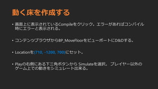 動く床を作成する
• 画面上に表示されているCompileをクリック。エラーがあればコンパイル
時にエラーと表示される。
• コンテンツブラウザからBP_MoveFloorをビューポートにD&Dする。
• Locationを(710, -1200, 700)にセット。
• Playの右側にある下三角ボタンから Simulateを選択。 プレイヤー以外の
ゲーム上での動きをシミュレート出来る。
 