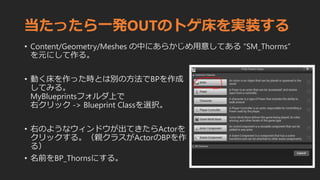 当たったら一発OUTのトゲ床を実装する
• Content/Geometry/Meshes の中にあらかじめ用意してある “SM_Thorms”
を元にして作る。
• 動く床を作った時とは別の方法でBPを作成
してみる。
MyBlueprintsフォルダ上で
右クリック -> Blueprint Classを選択。
• 右のようなウィンドウが出てきたらActorを
クリックする。（親クラスがActorのBPを作
る）
• 名前をBP_Thornsにする。
 