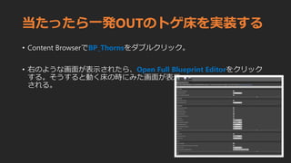 当たったら一発OUTのトゲ床を実装する
• Content BrowserでBP_Thornsをダブルクリック。
• 右のような画面が表示されたら、Open Full Blueprint Editorをクリック
する。そうすると動く床の時にみた画面が表示
される。
 
