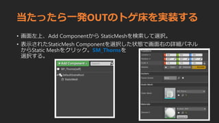 当たったら一発OUTのトゲ床を実装する
• 画面左上、Add Componentから StaticMeshを検索して選択。
• 表示されたStaticMesh Componentを選択した状態で画面右の詳細パネル
からStatic Meshをクリック。SM_Thornsを
選択する。
 