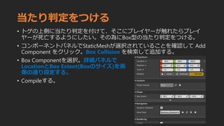 当たり判定をつける
• トゲの上側に当たり判定を付けて、そこにプレイヤーが触れたらプレイ
ヤーが死亡するようにしたい。その為にBox型の当たり判定をつける。
• コンポーネントパネルでStaticMeshが選択されていることを確認して Add
Component をクリック。Box Collision を検索して追加する。
• Box Componentを選択。詳細パネルで
LocationとBox Extent(Boxのサイズ)を画
像の通り設定する。
• Compileする。
 