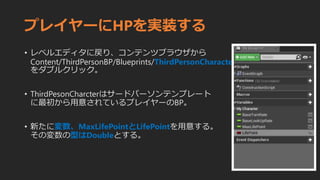 プレイヤーにHPを実装する
• レベルエディタに戻り、コンテンツブラウザから
Content/ThirdPersonBP/Blueprints/ThirdPersonCharacter
をダブルクリック。
• ThirdPesonCharcterはサードパーソンテンプレート
に最初から用意されているプレイヤーのBP。
• 新たに変数、MaxLifePointとLifePointを用意する。
その変数の型はDoubleとする。
 