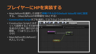 プレイヤーにHPを実装する
• MaxLifePointを選択した状態で詳細パネルからDefault Valueを100に設定
する。（MaxLifePointの初期値を100とする）
• Construction Scriptタブを選択して以下のようなBPを組む。
• Construction Scriptとはざ
っくり説明するとそのBPが
生成された時に実行される
関数。（つまりコンストラ
クタ）
• MaxLifePointをLifePointに
代入している。
 