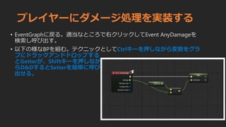 プレイヤーにダメージ処理を実装する
• EventGraphに戻る。適当なところで右クリックしてEvent AnyDamageを
検索し呼び出す。
• 以下の様なBPを組む。テクニックとしてCtrlキーを押しながら変数をグラ
フにドラックアンドドロップする
とGetterが、Shiftキーを押しなが
らD&DするとSetterを簡単に呼び
出せる。
 