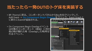 当たったら一発OUTのトゲ床を実装する
• BP_Thornsに戻る。コンポーネントパネルからBoxを右クリックして、
Add Event -> On Component Begin Overlapをクリック。Event Graph上
に新たにEventが追加される。
• On Component Begin Overlapイベント
は対象のコンポーネント（部品）に何か
他の物が触れた時（Overlapした時)呼ば
れるイベント。
 