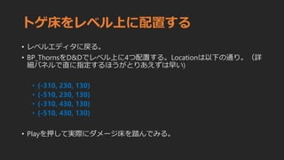 トゲ床をレベル上に配置する
• レベルエディタに戻る。
• BP_ThornsをD&Dでレベル上に4つ配置する。Locationは以下の通り。（詳
細パネルで直に指定するほうがとりあえずは早い)
• (-310, 230, 130)
• (-510, 230, 130)
• (-310, 430, 130)
• (-510, 430, 130)
• Playを押して実際にダメージ床を踏んでみる。
 