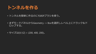 トンネルを作る
• トンネルを簡単に作るのにもBSPブラシを使う。
• まずモードパネルからGeometry -> Boxを選択しレベル上にドラック＆ド
ロップする。
• サイズは(X,Y,Z) = (200, 400, 200)。
 
