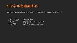 トンネルを追加する
• もう一つBoxをレベル上に追加。以下の設定の通りに配置する。
• Brush Type: Subtractive
• 位置: (x,y,z) = (-440, -320, 230)
• サイズ: (X,Y,Z) = (400, 200, 200)
 