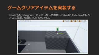 ゲームクリアアイテムを実装する
• Content/Myblueprints 内にあらかじめ用意してあるBP_CubeItemをレベ
ル上に配置。位置は(800, 1000, 930)。
 