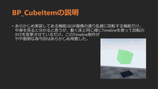 BP_CubeItemの説明
• あらかじめ実装してある機能はGIF画像の通り乱雑に回転する機能だけ。
中身を見ると分かると思うが、動く床と同じ様にTimelineを使って回転の
XYZを変更させているだけ。このTimeline制作が
やや面倒な為今回はあらかじめ用意した。
 