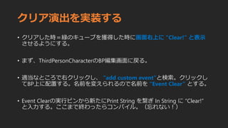 クリア演出を実装する
• クリアした時＝緑のキューブを獲得した時に画面右上に ”Clear!” と表示
させるようにする。
• まず、ThirdPersonCharacterのBP編集画面に戻る。
• 適当なところで右クリックし、 “add custom event”と検索。クリックし
てBP上に配置する。名前を変えられるので名前を “Event Clear” とする。
• Event Clearの実行ピンから新たにPrint String を繋ぎ In String に “Clear!”
と入力する。ここまで終わったらコンパイル。（忘れない！）
 