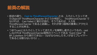 前頁の解説
• 前述の通り、 Cast to ThirdPersonCharacter とは、入力として入ってき
たObjectが ThirdPesonCharacter かどうか判定し、 ThirdPersonCharcter で
なければ、 Cast Failed に実行が流れ、そうであれば、入力を
ThiridPersonCharcter であると認識し、それが持つ固有の要素にアクセス
することが出来る。
• つまりcastとは入力として入ってきたモノを解釈し直すというもの。cast
しなければ ThirdPersonCharcter固有のイベントである “Event Clear” を
BP_CubeItem から実行できない（なぜならHitしたモノが全てプレイヤー
であるとは限らないから）。
 