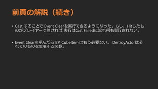 前頁の解説（続き）
• Cast することで Event Clearを実行できるようになった。もし、Hitしたも
のがプレイヤーで無ければ 実行はCast Failedに流れ何も実行されない。
• Event Clearを呼んだら BP_CubeItem はもう必要ない。 DestroyActorはそ
れそのものを破壊する関数。
 