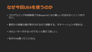 なぜ今回UE4を使うのか
• プログラミング未経験者でもBlueprintには小難しい文法がなくとっつきや
すい。
• 最初から綺麗な画が表示されるので感動する。モチベーションが高まる。
• UE4ユーザーが少ないのでもっと増えて欲しい。
• 私がUnity触ったことな(ry
 
