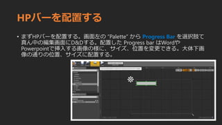 HPバーを配置する
• まずHPバーを配置する。画面左の “Palette” から Progress Bar を選択肢て
真ん中の編集画面にD&Dする。配置した Progress bar はWordや
Powerpointで挿入する画像の様に、サイズ、位置を変更できる。大体下画
像の通りの位置、サイズに配置する。
 