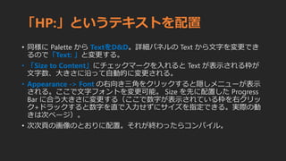 「HP:」というテキストを配置
• 同様に Palette から TextをD&D。詳細パネルの Text から文字を変更でき
るので「Text: 」と変更する。
• 「Size to Content」にチェックマークを入れると Text が表示される枠が
文字数、大きさに沿って自動的に変更される。
• Appearance -> Font の右向き三角をクリックすると隠しメニューが表示
される。ここで文字フォントを変更可能。 Size を先に配置した Progress
Bar に合う大きさに変更する（ここで数字が表示されている枠を右クリッ
ク+ドラックすると数字を直で入力せずにサイズを指定できる。実際の動
きは次ページ）。
• 次次頁の画像のとおりに配置。それが終わったらコンパイル。
 