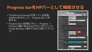 Progress barをHPバーとして機能させる
• ThirdPersonCharacterが持っている変数、
LifePointをHPとして、Progress Bar に利
用する。
• Progress Bar の詳細パネル -> Progress ->
Percent の横にある Bind ボタンをクリック。
Create Binding と聞かれるので続けてクリッ
ク。
 