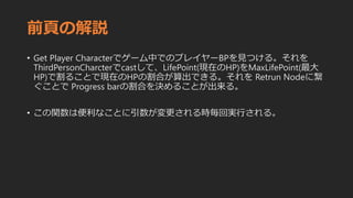 前頁の解説
• Get Player Characterでゲーム中でのプレイヤーBPを見つける。それを
ThirdPersonCharcterでcastして、LifePoint(現在のHP)をMaxLifePoint(最大
HP)で割ることで現在のHPの割合が算出できる。それを Retrun Nodeに繋
ぐことで Progress barの割合を決めることが出来る。
• この関数は便利なことに引数が変更される時毎回実行される。
 