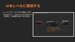 UIをレベルに登録する
• レベルエディタに戻り画面上部の
Blueprints -> Open Level Blueprint
を選択。右画像の様にBPを組む。
Create Widgetと検索し
てノードを設置。Classを
MainUIにする。
 