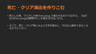 死亡・クリア演出を作りこむ
• 死亡した時、クリアした時 Print string で表示するだけではダメ。（なぜ
ならPrint string)は開発中にしか表示されないから。
• そこで、死亡・クリア時にUI上に文字を表示し、それ以上操作できなくな
るようにしたい。
 