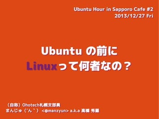 Ubuntu Hour in Sapporo Cafe #2
Ubuntu Hour in Sapporo Cafe #2
2013/12/27 Fri
2013/12/27 Fri

Ubuntu の前に
Linuxって何者なの？

（自称）Ohotech札幌支部員
（自称）Ohotech札幌支部員
まんじゅ（´ん｀） <@manzyun> a.k.a 高橋 秀羅
まんじゅ（´ん｀） <@manzyun> a.k.a 高橋 秀羅

 