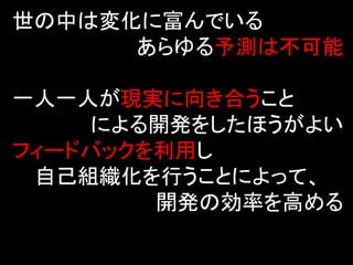 世の中は変化に富んでいる
      あらゆる予測は不可能

一人一人が現実に向き合うこと
    による開発をしたほうがよい
フィードバックを利用し
 自己組織化を行うことによって、
        開発の効率を高める
 